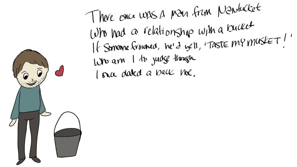 A picture of a guy with a bucket and a little heart next to him. There is a poem that reads, "There once was a man from Nantucket who had a relationship with a bucket. If someone frowned, he'd yell 'Taste my musket!' Who am I to judge though. I once dated a back hoe."